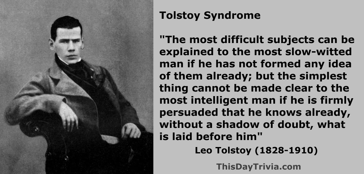 Quote: The most difficult subjects can be explained to the most slow-witted man if he has not formed any idea of them already; but the simplest thing cannot be made clear to the most intelligent man if he is firmly persuaded that he knows already, without a shadow of doubt, what is laid before him. - Count Leo Tolstoy, author of War and Peace (1869)