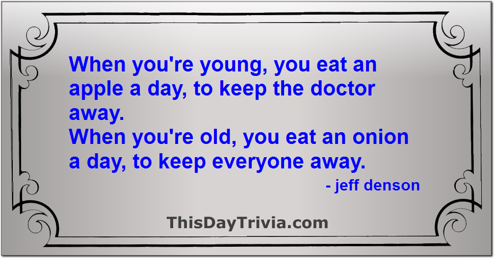Quote: When you're young, you eat an apple a day, to keep the doctor away. When you're old, you eat an onion a day, to keep everyone away. - jeff denson