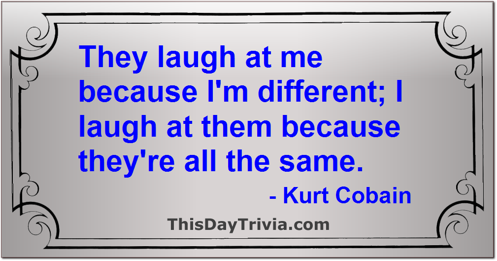 Quote: They laugh at me because I'm different; I laugh at them because they're all the same. - Kurt Cobain