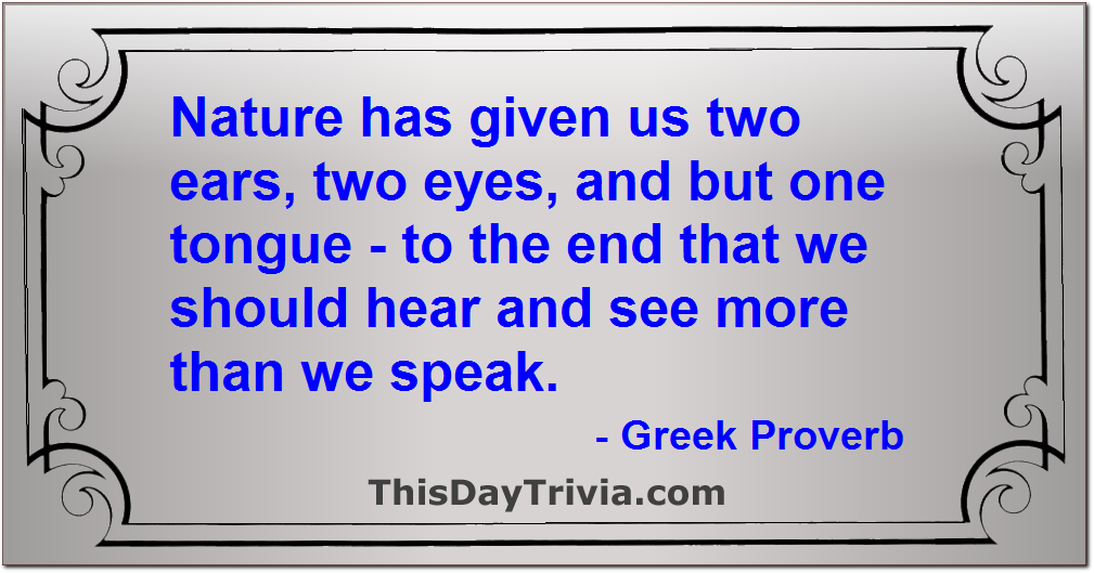 Quote: Nature has given us two ears, two eyes, and but one tongue - to the end that we should hear and see more than we speak. - Greek Proverb
