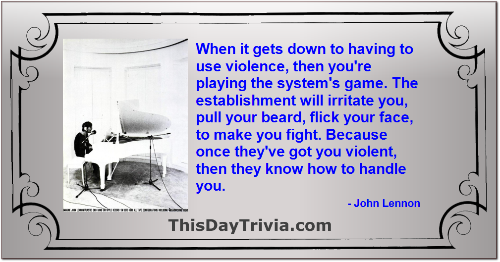 Quote: When it gets down to having to use violence, then you're playing the system's game. The establishment will irritate you, pull your beard, flick your face, to make you fight. Because once they've got you violent, then they know how to handle you. - John Lennon