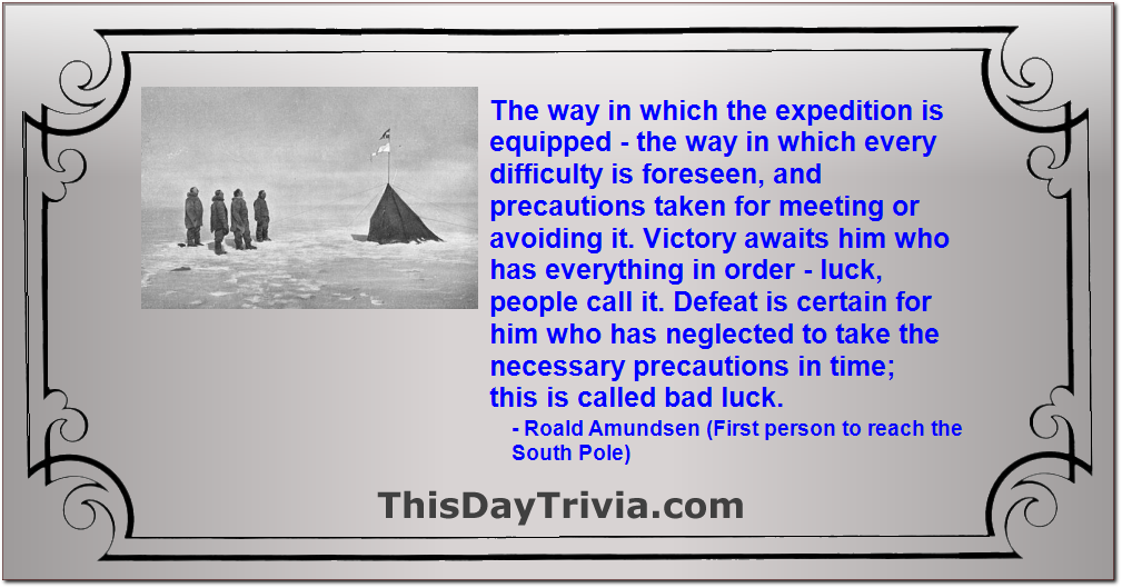 Quote: The way in which the expedition is equipped - the way in which every difficulty is foreseen, and precautions taken for meeting or avoiding it. Victory awaits him who has everything in order - luck, people call it. Defeat is certain for him who has neglected to take the necessary precautions in time; this is called bad luck. - Roald Amundsen (First person to reach the South Pole)