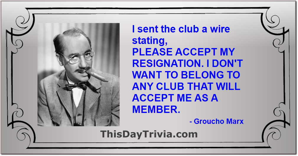 Quote: I sent the club a wire stating, PLEASE ACCEPT MY RESIGNATION. I DON'T WANT TO BELONG TO ANY CLUB THAT WILL ACCEPT ME AS A MEMBER. - Groucho Marx