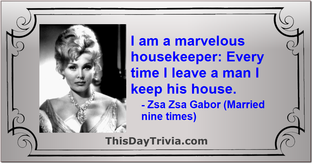 Quote: I am a marvelous housekeeper: Every time I leave a man I keep his house. - Zsa Zsa Gabor (Married nine times)