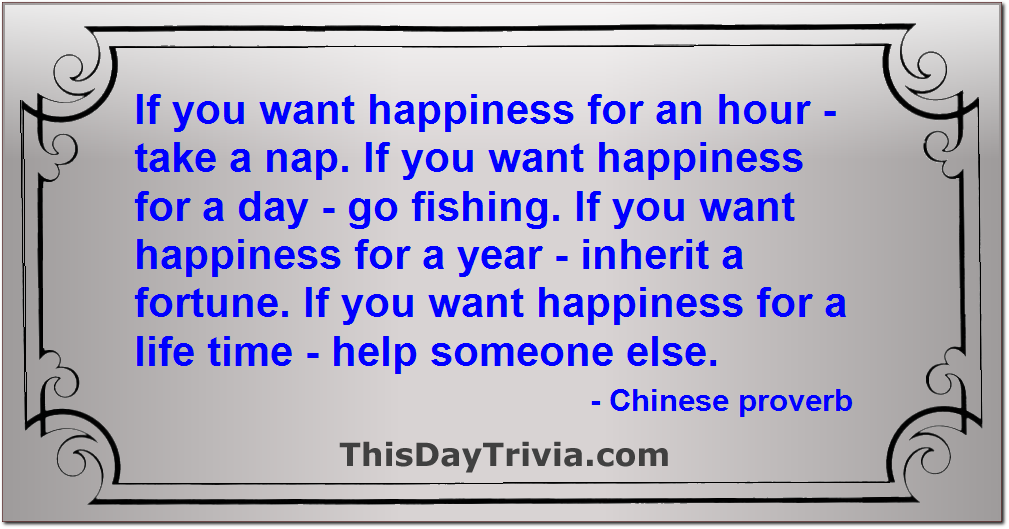Quote: If you want happiness for an hour - take a nap. If you want happiness for a day - go fishing. If you want happiness for a year - inherit a fortune. If you want happiness for a life time - help someone else. - Chinese proverb