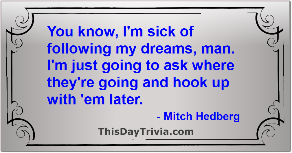 Quote: You know, I'm sick of following my dreams, man. I'm just going to ask where they're going and hook up with 'em later. - Mitch Hedberg