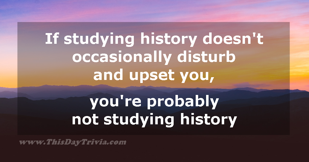 Quote: If studying history doesn't occasionally disturb and upset you, you're probably not studying history. - Anonymous
