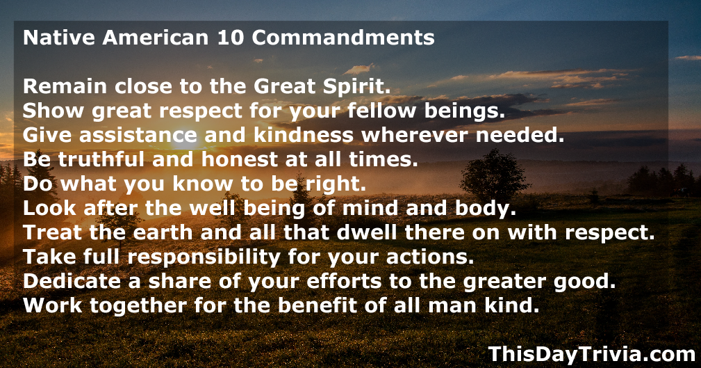 Quote: Native American 10 Commandments Remain close to the Great Spirit. Show great respect for your fellow beings. Give assistance and kindness wherever needed. Be truthful and honest at all times. Do what you know to be right. Look after the well being of mind and body. Treat the earth and all that dwell there on with respect. Take full responsibility for your actions. Dedicate a share of your efforts to the greater good. Work together for the benefit of all man kind. - Bird Clan of East Central Alabama