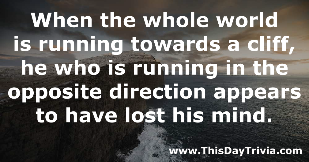 Quote: When the whole world is running towards a cliff, he who is running in the opposite direction appears to have lost his mind. - Anonymous