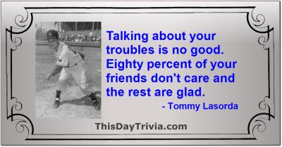 Quote: Talking about your troubles is no good. Eighty percent of your friends don't care and the rest are glad. - Tommy Lasorda