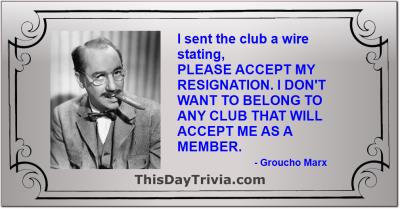 Quote: I sent the club a wire stating, PLEASE ACCEPT MY RESIGNATION. I DON'T WANT TO BELONG TO ANY CLUB THAT WILL ACCEPT ME AS A MEMBER. - Groucho Marx