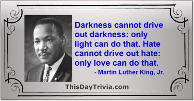 Quote: Darkness cannot drive out darkness: only light can do that. Hate cannot drive out hate: only love can do that. - Martin Luther King, Jr.