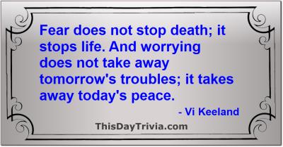 Quote: Fear does not stop death; it stops life. And worrying does not take away tomorrow's troubles; it takes away today's peace. - Vi Keeland