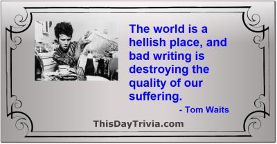 Quote: The world is a hellish place, and bad writing is destroying the quality of our suffering. - Tom Waits