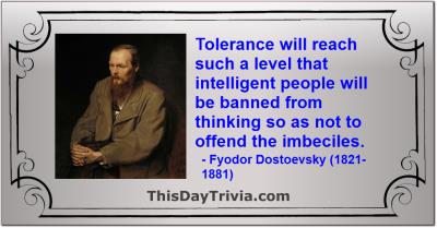 Quote: Tolerance will reach such a level that intelligent people will be banned from thinking so as not to offend the imbeciles. - Fyodor Dostoevsky (1821-1881)
