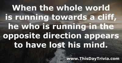 Quote: When the whole world is running towards a cliff, he who is running in the opposite direction appears to have lost his mind. - Anonymous