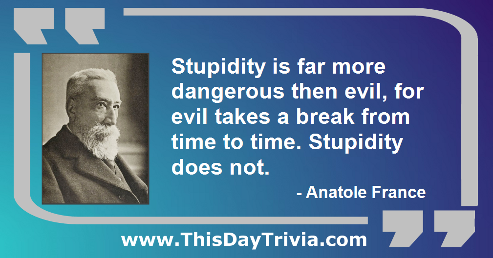 Quote: Stupidity is far more dangerous then evil, for evil takes a break from time to time. Stupidity does not. - Anatole France