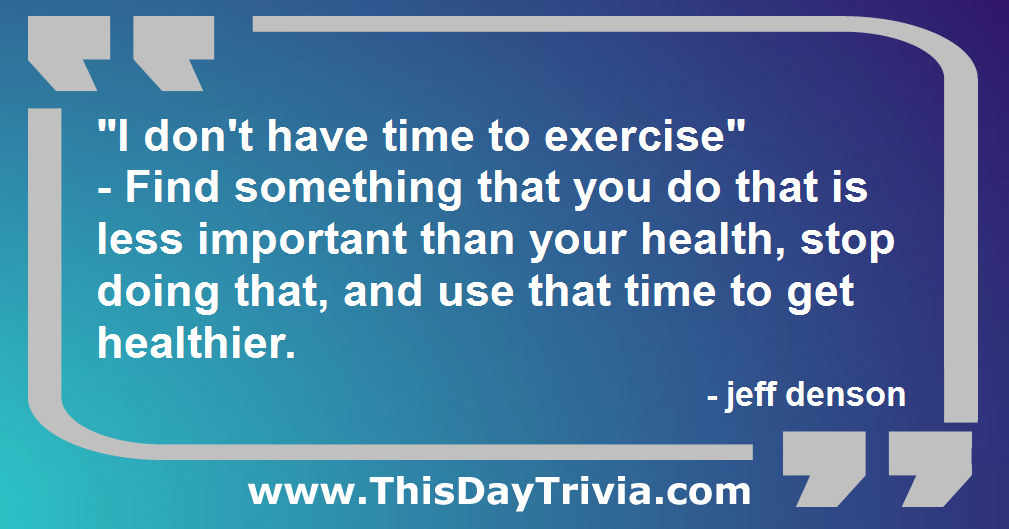 Quote: "I don't have time to exercise" - Find something that you do that is less important than your health, stop doing that, and use that time to get healthier. - jeff denson