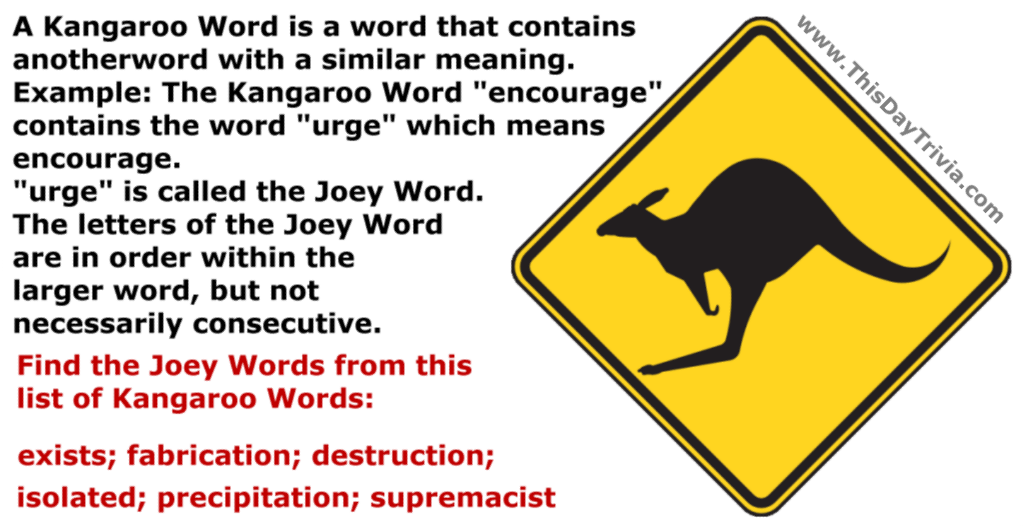 A Kangaroo Word is a word that contains another word with a similar meaning.<br>Example: The Kangaroo Word "encourage" contains the word "urge" which means encourage.<br>"urge" is called the Joey Word.<br>The letters of the Joey Word are in order within the larger word, but not necessarily consecutive.<br>Find the Joey Words from this list of Kangaroo Words<br>exists; fabrication; destruction; isolated; precipitation; supremacist
