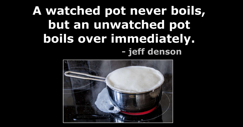 Quote: A watched pot never boils, but an unwatched pot boils over immediately. - jeff denson