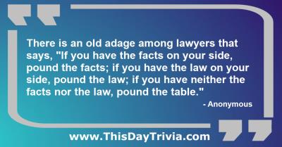 Quote: There is an old adage among lawyers that says, "If you have the facts on your side, pound the facts; if you have the law on your side, pound the law; if you have neither the facts nor the law, pound the table." - Anonymous