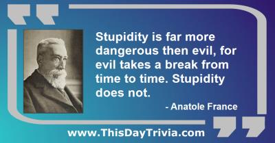 Quote: Stupidity is far more dangerous then evil, for evil takes a break from time to time. Stupidity does not. - Anatole France