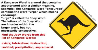 A Kangaroo Word is a word that contains another word with a similar meaning.<br>Example: The Kangaroo Word "encourage" contains the word "urge" which means encourage.<br>"urge" is called the Joey Word.<br>The letters of the Joey Word are in order within the larger word, but not necessarily consecutive.<br>Find the Joey Words from this list of Kangaroo Words<br>exists; fabrication; destruction; isolated; precipitation; supremacist