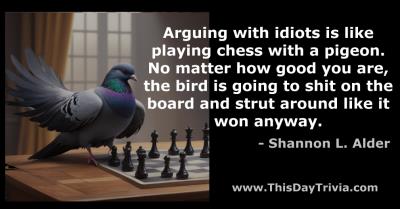 Quote: Arguing with idiots is like playing chess with a pigeon. No matter how good you are, the bird is going to shit on the board and strut around like it won anyway. - Shannon L. Alder
