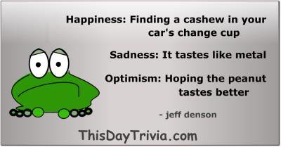 Quote: Happiness: Finding a cashew in your car's change cup Sadness: It tastes like metal Optimism: Hoping the peanut tastes better - jeff denson