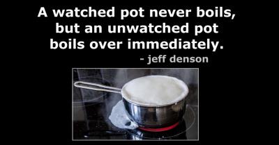 Quote: A watched pot never boils, but an unwatched pot boils over immediately. - jeff denson